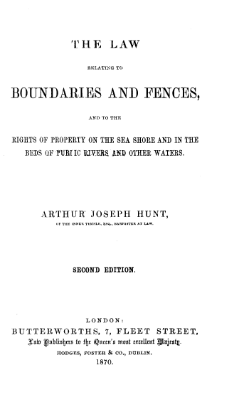 handle is hein.beal/lrbfnc0001 and id is 1 raw text is: 



             THE LAW

                RELATING TO


BOUNDARIES AND FENCES,

                AND TO THE


RIGHTS OF PROPERTY ON THE SEA SHORE AND IN THE
   BEDS OF VJB{ IC UIVERS ANID OTHER WATERS.


      ARTHUR JOSEPH HUNT,
         OF THE INNER TEMPLE, ESQ., BARRISTER AT LAW.





             SECOND EDITION.





               LONDON:
BUTTERWORTHS, 7, FLEET STREET,
   gTal vablisItus to itt Qum's Most atutat Alisg
         HODGES, FOSTER & CO., DUBLIN.
                  1870.



