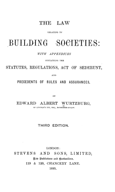 handle is hein.beal/lrbsar0001 and id is 1 raw text is: 





THE LAW

    RELATING TO


BUILDING


SOCIETIES:


              WITH APPENDICES

                 CONTATNING THE

STATUTES, REGULATIONS,  ACT OF  SEDERUNT,

                    AND

     PRECEDENTS OF RULES AND ASSURANCES,



                    BY

    EDWARD ALBERT WURTZBURG,
            OF LINCOLN'S INN, ESQ., BARRISTER-AT-LAW.




              THIRD EDITION.






                 LONDON:
    STEVENS    AND   SONS,  LIMITED,
            La 3unblizsut anb SaDkhzUcrz,
         119 & 120, CHANCERY LANE.
                   1895.



