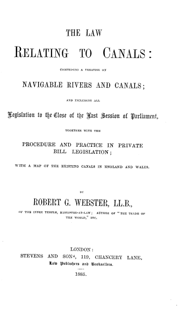 handle is hein.beal/lrcctn0001 and id is 1 raw text is: 





                    THE   LAW



  RELATING TO CANALS:

                  COMPRISING A TREATISE ON


     NAVIGABLE RIVERS AND CANALS;


                    AND INCLUDING ALL


'gizlatiton to tie (tos  of the Nu1 3t5tofll of varliament,


                   TOGETIIER WITH TIlE


     PROCEDURE   AND   PRACTICE  IN  PRIVATE
               BILL   LEGISLATION  ;

  WITH A MAP OF THE EXISTING CANALS IN ENGLAND AND WALES.




                        III

         ROBERT G. WEBSTER, LL.B.,
    OF TIlE INNER TEMPLE, BARRISTER-AT-LAW; AUTHOR OF THE TRADE OP
                    TIE WORLD, ETC.





                    LONDON:
    STEVENS  AND   SONS, 119, CHANCERY  LANE,
              ZaW Vutltjrr anb 33an oaitnlfa.,

                       1885.


