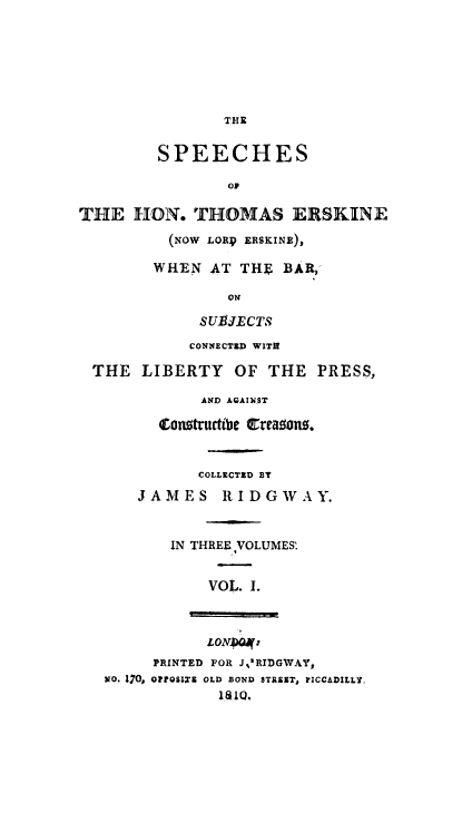 handle is hein.beal/lrdersk0001 and id is 1 raw text is: THE
SPEECHES
or
THE HON. THOMAS ERSKINE
(NOW LORp ERSKINE),
WHEN AT THE BAR,
ON
SUBJECTS
CONNECTED WITH
THE LIBERTY OF THE PRESS,
AND AGAINST
Conttructibe  reao0s.
COLLECTZD BT
JAMES RIDGWAY.
IN THREE ,VOLUMES'
VOL. 1.
LON 4*:
PRINTED FOR J,'RIDGWAY,
NO. 170, OrQSIX2 OLD BOND STREET, PICCADILLY.
181Q.


