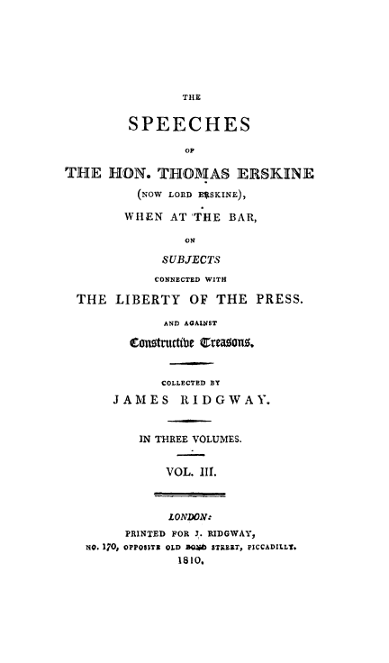 handle is hein.beal/lrdersk0003 and id is 1 raw text is: THE
SPEECHES
OF
THE HON. THOMAS ERSKINE
(NOW LORD E*SKINE),
WHEN AT THE BAR,
ON
SUBJECTS
CONNECTED WITH
THE LIBERTY       OF THE PRESS.
AND AGA1NST
tCongtnutcWe Ctea0ang
COLLECTED BY
JAMES RIDGWAY.
IN THREE VOLUMES.
VOL. III.
LONDON:
PRINTED FOR 3. RIDGWAY,
NO. 170, OPPO$1TI OLD a  STAE1T, PICCADILLY.
1810.


