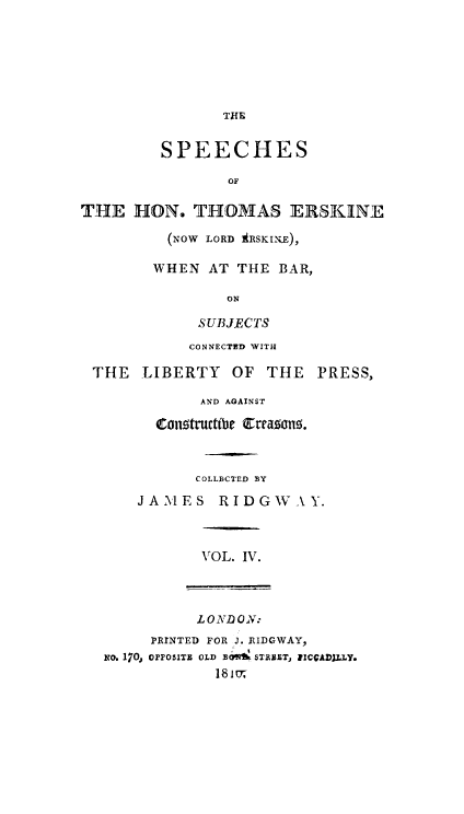 handle is hein.beal/lrdersk0004 and id is 1 raw text is: THIR
SPEECHES
OF
THE HON. THOMAS ERSKINE
(NOW LORD ARSKI.i),
WHEN AT THE BAR,
ON
SUBJECTS
CONNECTED WITH
THE    LIBERTY     OF THE     PRESS,
AND AGAINST
ongtructibe Creazong.
COLLBCTED BY
JA.MES RIDGWAY.
VOL. IV.
L 0 ND ON:
PRINTED FOR J. RIDGWAY,
No. 170, orPoSITZ OLD BO,  STEET, RICCADILLY.
181m7


