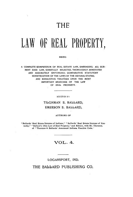 handle is hein.beal/lreapcc0004 and id is 1 raw text is: THE
LAW OF REAL PROPERTY,
BEING
A COMPLETE GOMPENDIUM OF REAL ESTATE L~AW, EMBRAI3ING: ALL GUR-
RENT GASS LAW, GAREFULLY SEIEGTED, THOROUGHIY ANNOTATED
AND AGGURATEILY EPITOMIZED; G3OMPARATIVE STATUTORY
GONSTIRUGTION OF THE LAWS OF THE SEVERAL. STATES;
AND EXHAUSTIVE TREATISES UPON THE MOST
IMPORTANT BRANCHES OF THE LAW
OF .REAL. PROPERTY,

T16OGHMAN 5. BAI40ARD,
EMERSON 5. BAL6IARD,
AUTHORS OF
Ballards' Real Estate Statutes of Indiana,  Ballards' Real Estate Statutes of Ken-
tucky, 'Ballard's Ohio Law of Real Property, and Editors, with Mr. Thornton,
of Thornton & Ballards' Annotated Indiana Practice Code.-
VOL. 4.
LOGANSPORT, IND.

THE BAI-okARD PUBLISHING CO.



