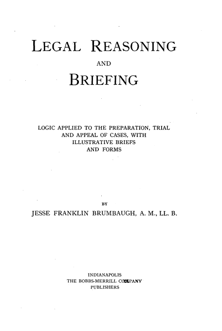 handle is hein.beal/lreasbr0001 and id is 1 raw text is: LEGAL REASONING
AND
BRIEFING

LOGIC APPLIED TO THE PREPARATION, TRIAL
AND APPEAL OF CASES, WITH
ILLUSTRATIVE BRIEFS
AND FORMS
BY
JESSE FRANKLIN BRUMBAUGH, A. M., LL. B.

INDIANAPOLIS
THE BOBBS-MERRILL COMPANY
PUBLISHERS


