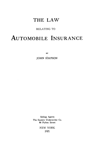 handle is hein.beal/lreautins0001 and id is 1 raw text is: 





            THE LAW


            RELATING  TO


AUTOMOBILE INSURANCE




                   BY

              JOHN SIMPSON


    Selling Agents
The Eastern Underwriter Co.
   86 Fulton Street

   NEW  YORK
      1921


