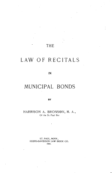 handle is hein.beal/lrecitmub0001 and id is 1 raw text is: 












THE


LAW OF RECITALS


            IN


MUNICIPAL


BONDS


HARRISON A. BRONSON, M. A.,
       Of the St. Paul Bar






       ST. PAUL, MINN.,
   KEEFE-DAVIDSON LAW BOOK CO.
          1901.


