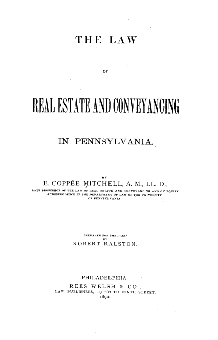 handle is hein.beal/lrecp0001 and id is 1 raw text is: THE LAW
OF
RlEAL ESTATE AND UONYEYANUING

IN PENNSYLVANIA.
BY
E. COPPtE MITCHELL, A. M., LL. D.,
LATE PROFESSOR OF THE LAW OF REAL ESTATE AND CONVEYANC[NG AND OF EQUITY
JURISPRUDENCE IN THE DEPARTMENT OF LAW OF THE UNIVERSITY
OF PENNSYLVANIA.
PREPARED FOR THE PRESS
ROBERT RALSTON.
PHILADELPHIA:
REES WELSH & CO.,
LAW PUBLISHERS, 19 SOUTH NINTH STREET.
1890.


