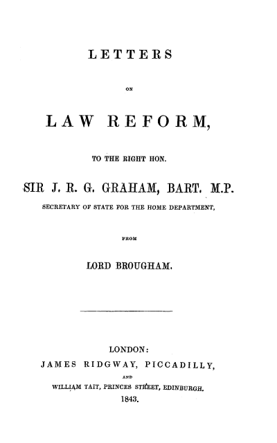 handle is hein.beal/lrefgb0001 and id is 1 raw text is: LETTERS
ON
LAW REFORM,

TO THE RIGHT HON.
SIR J. R. G. GRAHAM, BART. M.P.
SECRETARY OF STATE FOR THE HOME DEPARTMENT,
FROM
LORD BROUGHAM.

LONDON:
JAMES RIDGWAY, PICCADILLY,
AND
WILLIAM TAIT, PRINCES STIEET, EDINBURGH.
1843.


