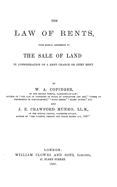 handle is hein.beal/lrent0001 and id is 1 raw text is: 






THE


    LAW OF RENTS,



                  WITH SPECIAL REFERENCE TO



          THE SALE OF LAND


    IN CONSIDERATION OF A RENT CHARGE OR CHIEF RENT.






                          BY

                W. A. COPINGER,
             OF THE MIDDLE TEMPLE, BA!RRISTER-AT-LAW;
AUTHOR OF THE LAW OF COPYRIGHT IN WORKS OF LITERATURE AND ART, INDEX TO
    PRECEDENTS IN CONVEYANCING, TITLE DEEDS,  STAMP DUTIES, ETC.

                         AND

       J. E. CRAWFORD MUNRO, LL.M.,
             OF THE MIDDLE TE)TPLE, BARRISTER-AT-LAW;
     AUTHOR OF THE PATENTS, DESIGNS AND TRADE MARKS ACT, 1S8.


                LONDON:

WILLIAM CLOWES AND SONS, LIMITED,
              27, FLEET STREET.

                   188 G.


