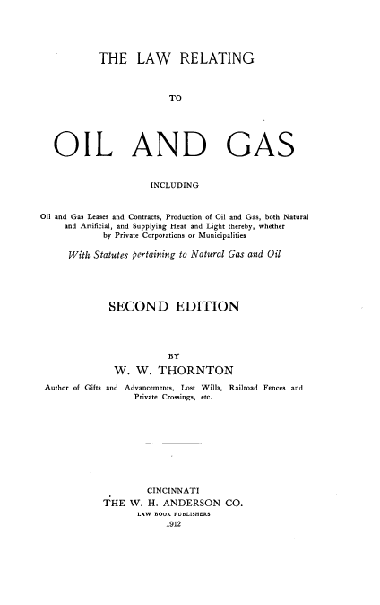 handle is hein.beal/lreog0001 and id is 1 raw text is: 





            THE LAW RELATING



                          TO





   OIL AND GAS


                      INCLUDING



Oil and Gas Leases and Contracts, Production of Oil and Gas, both Natural
     and Artificial, and Supplying Heat and Light thereby, whether
             by Private Corporations or Municipalities

      With Statutes pertaining to Natural Gas and Oil





              SECOND EDITION




                          BY

               W.  W.   THORNTON

 Author of Gifts and Advancements, Lost Wills, Railroad Fences and
                   Private Crossings, etc.










                     CINCINNATI
             THE  W.  H. ANDERSON CO.
                   LAW BOOK PUBLISHERS
                         1912


