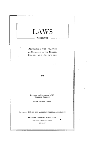 handle is hein.beal/lrepmdus0001 and id is 1 raw text is: 

















1r


LAWS

-  (ABSTRACT)


         REGULATING  THE PRACTICE

         OF MEDICINE IN THE UNITED
         STATES  AND  ELSEWHERE






















         REVISED TO DECEMBER 1. 1907
              TWELFTH EDITION

              PRICE THIRTY CENTS





COPYRIGHT 1907, BY THE AMERICAN M11EDICAL ASSOCIATION


        AMERICAN MEDICAL ASSOCIATION
            103 DEARBORN AVENUE
                  CHICAGO


