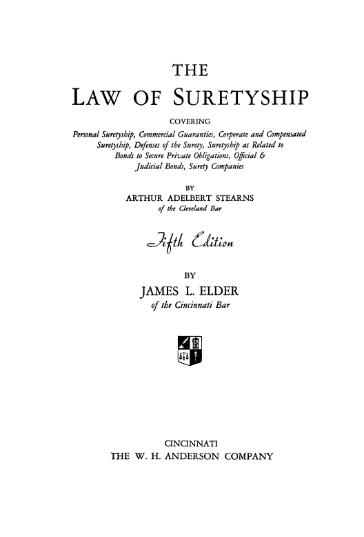 handle is hein.beal/lretyship0001 and id is 1 raw text is: THE
LAW OF SURETYSHIP
COVERING
Personal Suretyship, Commercial Guaranties, Corporate and Compensated
Suretyship, Defenses of the Surety, Suretyship as Related to
Bonds to Secure Private Obligations, Official &
Judicial Bonds, Surety Companies
BY
ARTHUR ADELBERT STEARNS
of the Cleveland Bar

,-);t4

BY

JAMES L. ELDER
of the Cincinnati Bar
CINCINNATI
THE W. H. ANDERSON COMPANY

(f)Xal't


