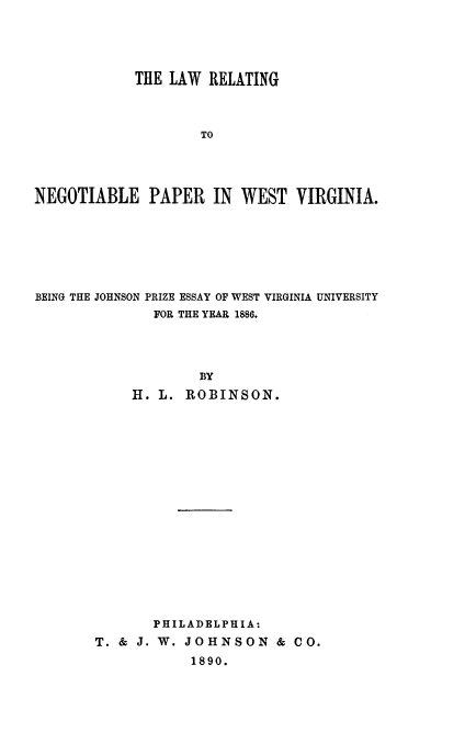 handle is hein.beal/lrnpwv0001 and id is 1 raw text is: THE LAW RELATING
TO
NEGOTIABLE PAPER IN WEST VIRGINIA.

BEING THE JOHNSON PRIZE ESSAY OF WEST VIRGINIA UNIVERSITY
FOR THE YEAR 1886.
BY
H. L. ROBINSON.
PHILADELPHIA:
T. & J. W. JOHNSON & CO.
1890.


