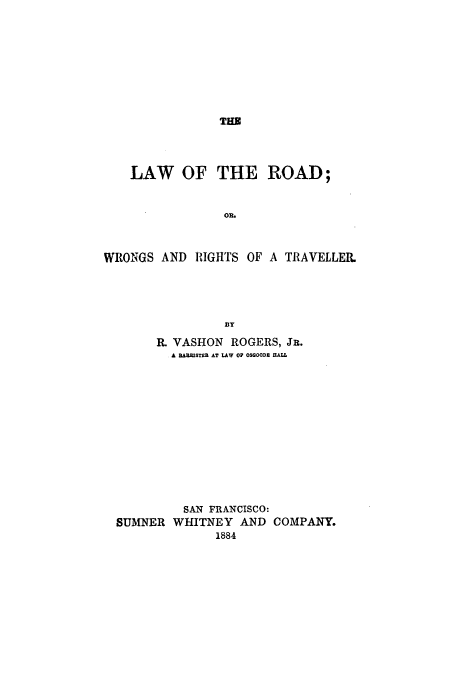 handle is hein.beal/lrowrt0001 and id is 1 raw text is: THE

LAW OF THE ROAD;
OR,
WRONGS AND RIGHTS OF A TRAVELLER.
By
R. VASHON ROGERS, JR.
A D ARISTU AT LAW OF OSOOOD HALL
SAN FRANCISCO:
SUMNER WHITNEY AND COMPANY.
1884


