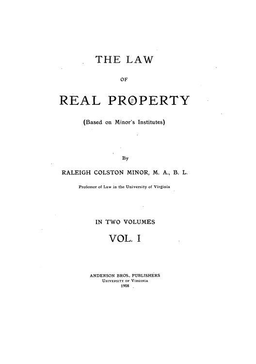handle is hein.beal/lrpbami0001 and id is 1 raw text is: THE LAW
OF
REAL PROPERTY
(Based on Minor's Institutes)
By
RALEIGH COLSTON MINOR, M. A., B. L.

Professor of Law in the University of Virginia
IN TWO VOLUMES
VOL. I
ANDERSON BROS., PUBLISHERS
UNIVERSITY OF VIRGINIA
1908


