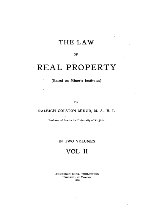 handle is hein.beal/lrpbami0002 and id is 1 raw text is: THE LAW
OF
REAL PROPERTY
(Based on Minor's Institutes)
By
RALEIGH COLSTON MINOR, M. A., B. L.

Professor of Law in the University of Virginia
IN TWO VOLUMES
VOL. II
ANDERSON BROS., PUBLISHERS
UNIVERSITY OF VIRGINIA
1908


