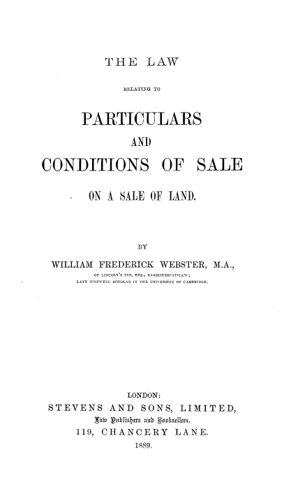 handle is hein.beal/lrpcssld0001 and id is 1 raw text is: 




THE LAW


              RELATLNG TO


       PARTICULARS

               AND

CONDITIONS OF SALE


        ON A SALE OF LAND.




                BY

  WILLIAM FREDERICK WEBSTER, M.A.,
         OF LINCOLN'S INN, ESQ., BARRISTER-AT-LAW;
      LATE WIIEWELI SCHOLAR IN TE UNIVERSITY OF CAMBRIDGE.











               LONDON:
 STEVENS AND SONS, LIMITED,

      119, CHANCERY LANE.
                189.


