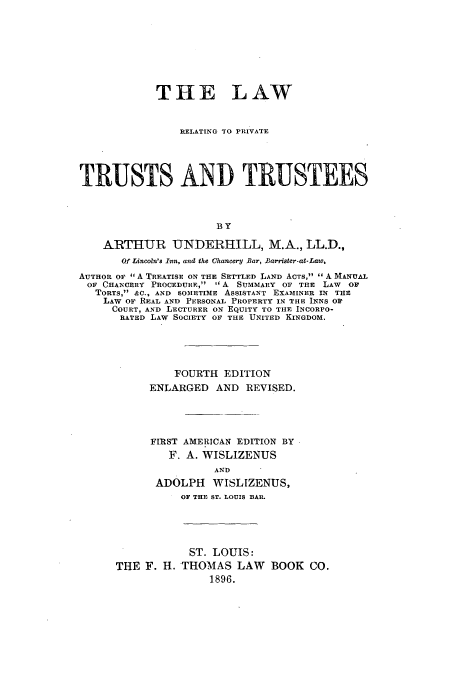 handle is hein.beal/lrprittee0001 and id is 1 raw text is: THE LAW
RELATING TO PRIVATE
TRUSTS AND TRUSTEES
BY
ARTHUR -UNDERHILL, M.A., LL.D.,
Of Lincoln's Inn, and the Chancery Bar, Barrister-at-Law,
AUTHOR OF  A TREATISE ON THE SETTLED LAND ACTS,  A MANUAL
OF CHANCERY PROCEDURE,  A SUMMARY OF THE LAW OF
TORTS, &C., AND SOMETIME ASSISTANT EXAMINER IN THE
LAW oF REAL AND PERSONAL PROPERTY IN THE INNS OF
COURT, AND LECTURER ON EQUITY TO THE INCORPO-
RATED LAW SOCIETY OF THE UNITED KINGDOM.
FOURTH EDITION
ENLARGED AND REVISED.
FIRST AMERICAN EDITION BY
F. A. WISLIZENUS
AND
ADOLPH WISLIZENUS,
OF THE ST. LOUIS BAR.
ST. LOUIS:
THE F. H. THOMAS LAW BOOK CO.
1896.



