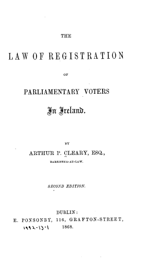 handle is hein.beal/lrpvi0001 and id is 1 raw text is: THE

LAW OF REGISTRATION
OF
PARLIAMENTARY VOTERS

BY
ARTHUR P. CLEARY, ESQ.,
BARRI STE It-AT-LAW.

SECOND EDITION.
DUBLIN:
E. PONSONBY, 116, GRAFTON-STREET,
O'k-\3-\    1868.


