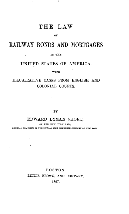 handle is hein.beal/lrrbomt0001 and id is 1 raw text is: 





             THE LAW

                   OF


RAILWAY BONDS AND MORTGAGES

                 IN THE

     UNITED   STATES  OF AMERICA.

                  WITH

 ILLUSTRATIVE  CASES FROM ENGLISH  AND
            COLONIAL COURTS.





                   BY

        EDWARD   LYMAN   SHORT,
             OF THE NEW YORK BAR;
 GENERAL SOLICITOR OF THE MUTUAL LIFE INSURANCE COMPANY OF NEW YORK.










                BOSTON:
        LITTLE, BROWN, AND COMPANY.
                  1897.


