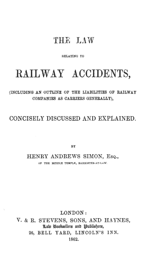 handle is hein.beal/lrrlwyacc0001 and id is 1 raw text is: 






              THE LAW

                RELATING TO



  RAILWAY ACCIDENTS,


(INCLUDING AN OUTLINE OF THE LIABILITIES OF RAILWAY
       COMPANIES AS CARRIERS GENERALLY),



CONCISELY  DISCUSSED   AND EXPLAINED.




                   BY

     HENRY   ANDREWS   SIMON, Esq.,
         OF THE MIDDLE TEMPLE, BARRISTER-AT-LAW.


              LONDON:
V. & R. STEVENS, SONS, AND HAYNES,
        Lain Mooseurs a0t ilublists,
    26, BELL YARD, LINCOLN'S INN.
                1862.


