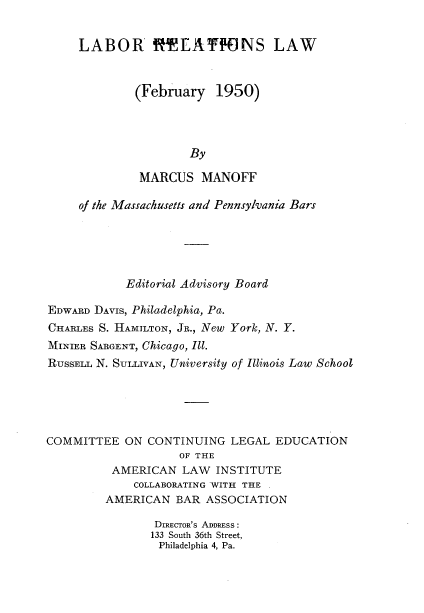handle is hein.beal/lrrtslwfy0001 and id is 1 raw text is: 


LABOR RELA1HONS LAW


        (February   1950)




                By

         MARCUS   MANOFF


     of the Massachusetts and Pennsylvania Bars





            Editorial Advisory Board

EDWARD DAVIS, Philadelphia, Pa.
CHARLES S. HAMILTON, JR., New York, N. Y.
MINIER SARGENT, Chicago, Ill.
RUSSELL N. SULLIVAN, University of Illinois Law School





COMMITTEE   ON CONTINUING  LEGAL  EDUCATION
                    OF THE
          AMERICAN  LAW  INSTITUTE
             COLLABORATING WITH THE .
         AMERICAN  BAR  ASSOCIATION

                DIRECTOR'S ADDRESS:
                133 South 36th Street,
                Philadelphia 4, Pa.


