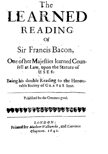 handle is hein.beal/lrsfb0001 and id is 1 raw text is: The
LEARNED
READING
Of
Sir Francis Bacon,
One ofher Mrajeflies learned Coun-
fell at Law, upon the Statute of
USES:
Being his double Reading to the IHonou-
rable Society of G R. A Y E S Inne.
hiLifhed lor dhe Common g1od.
LONDON:
plritcd for Mdthem Walbancke , and Ezren'e
Chapman. 1642.


