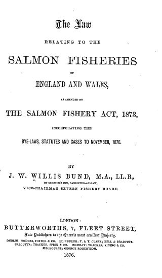 handle is hein.beal/lrsfe0001 and id is 1 raw text is: 







RELATING   TO  THE


  SALMON FISHERIES

                      OF


           ENGLAND   AND   WALES,


                   AS AMENDED BY


 THE SALMON FISHERY ACT, 1873,


                INCORPORATING THE


      BYE-LAWS, STATUTES AND CASES TO NOVEMBER, 1876.




                     BY

  J. W.  WILLIS      BUND, M.A., LL.B.,
             OF LINCOLN'S INN, BARRISTER-AT-LAW,
      VICE-CHAIRMAN SEVERN FISHERY BOARD.






                   LONDON:
BUTTERWORTHS, 7, FLEET STREET,
       ,TRW vlublisls 1s 1 z tQnut's ansl £xLrc tund'CS*t~.
 DUBLIN: HODGES, FOSTER & CO. EDINBURGH: T. & T. CLARK; BELL & BRADFUTE.
    CALCUTTA: THACKER, SPINK & CO. BOMBAY: THACKER, VINING & CO.
             MELBOURNE: GEORGE ROBERTSON.
                    1876.


