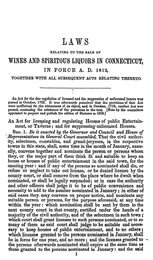 handle is hein.beal/lrwslc0001 and id is 1 raw text is: 





                           LAWS
                     RELATING TO TUE SALE OF
 WINES AND SPIRITOUS LIQUORS IN CONNECTICUT,
                  IN FORCE A. D. 1812,
   TOGETHER WITH ALL SUBSEQUENT ACTS RELATING THERETO.


   An Act for the due regulation of licensed and the suppression of unlicensed honses was
 passed in October, 1703. It was afterwards perceived that the provisions of that Act
 were meffectiml for the attainment of its object, and in October, 1719, another Act was
 passed, contaming the substance of the provWons in the text. [Note by the committee
 appointed to prepare and pubbsh the edition of Statutes m 1808.]
 An Act for licensing and regulating Houses of public Entertain-
    ment, or Taverns ; and for suppressing unlicensed Houses.
    SEc. 1. Be it enacted by the Governor and Council and House of
-Representatives in General Court assembled, That the civil author-
ity, selectmen, constables, and grand-jurymen, in the respective
towns in this state, shall, some time in the month of January, annu-
ally, convene together and nominate the person or persons whom
they, or the major part of them think fit and suitable to keep an
house or houses of public entertainment in the said town, for the
ensuing year: and if any of the persons so nominated shall die, or
refuse or neglect to take out license, or be denied license by the
county court, or shall remove from the place where he dwelt when
nominated, or shall be legally suspended; or in case the authority
and other officers shall judge it to be of public convenience and
necessity to add to the number nominated in January; in either of
said cases they. may convene on proper notice, and nominate any
suitable person or persons, for the purpose aforesaid, at any time
within the year: which nomination shall be sent by them to the
next county court in that county, certified under !he hands of a
majority of the civil authority, and of the selectmen in such town;
which court shall grant licenses to such persons nominated, or to so
many of them as said court shall judge to be suitable and neces-
sary to keep houses of public entertainment, and to no others;
which licenses granted to the persons nominated in January, shall
be in force for one year, and no more; and the licenses granted to -,
the persons afterwards nominated shall expire at the same time as
those granted to the persons nominated in January: and the said
                                 1



