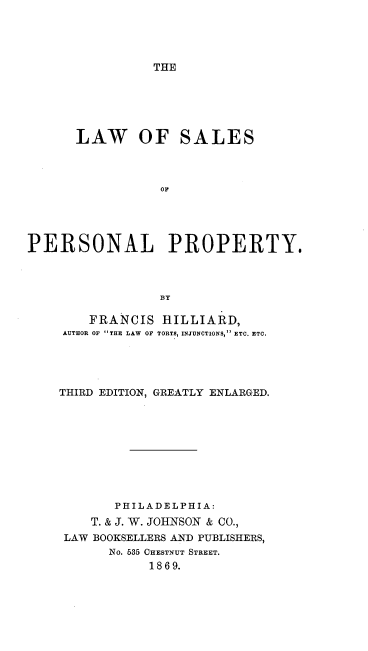 handle is hein.beal/lsaprspty0001 and id is 1 raw text is: 




THE


      LAW OF SALES



                 oF





PERSONAL PROPERTY,



                 BY


    FRANCIS HILLIARD,
AUTHOR OF THE LAW OF TORTS, INJUNCTIONS, ETC. ETC.





THIRD EDITION, GREATLY ENLARGED.










       PHILADELPHIA:
    T. & J. W. JOHNSON & CO.,
 LAW BOOKSELLERS AND PUBLISHERS,
      NO. 535 CHESTNUT STREET.
            1869.


