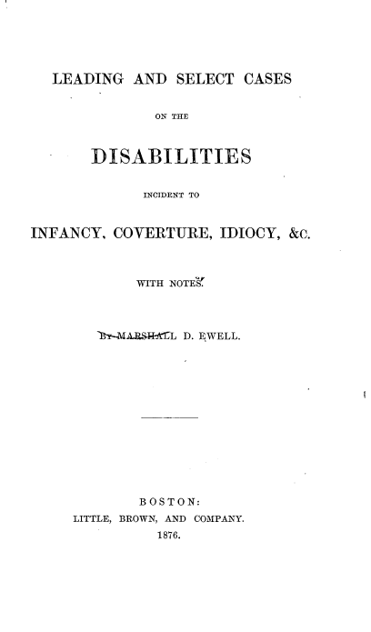 handle is hein.beal/lscdii0001 and id is 1 raw text is: 





  LEADING   AND  SELECT CASES


              ON THE



       DISABILITIES


             INCIDENT TO



INFANCY, COVERTURE,  IDIOCY, &c.



            WITH NOTES'




            19-ARSIL D. EWELL.














            BOSTON:
     LITTLE, BROWN, AND COMPANY.
              1876.



