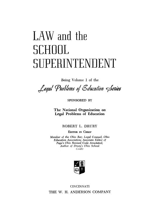 handle is hein.beal/lschsup0001 and id is 1 raw text is: LAW and the
SCHOOL
SUPERINTEND ENT
Being Volume 1 of the
SPONSORED BY
The National Organization on
Legal Problems of Education
ROBERT L. DRURY
EDToR IN CIEF
Member of the Ohio Bar; Legal Counsel, Ohio
Education Association; Associate Editor of
Page's Ohio Revised Code Annotated;
Author of Drury's Ohio School
Cide
CINCINNATI
THE W. H. ANDERSON COMPANY


