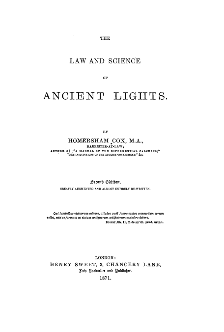handle is hein.beal/lscianli0001 and id is 1 raw text is: THE

LAW AND SCIENCE
OP
ANCIENT LIGHTS.
BY
HOqMVRSHAM COX, M.A.,
BARRISTER-AT-LAW;
AUTHOR OF '(A MANUAL OF THE DIFFERENTIAL CALCULUS;
TiE INSTITUTIONS OF THE ENGLISH GOVERNMENT,- &C.
uonub ebitionT,
GREATLY AUGMENTED AND ALMOST ENTIRELY RE-WRITTEN.
Qui luminibus vicinorum offleere, aliudve quid facere contra commodum eorum
vellet, sciet seformam ac statum antiquorum wdtficiorum custodire debere.
DIGEST, Ub. 11, if. de servit. prEd. urban.
LONDON:
HENRY SWEET, 3, CHANCERY LANE,
i goteruer ahb vubliner.
1871.


