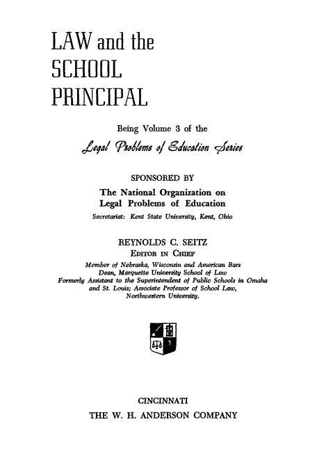 handle is hein.beal/lscprin0001 and id is 1 raw text is: LAW and the
SCHOOL
PRINCIPAL
Being Volume 3 of the
SPONSORED BY
The National Organization on
Legal Problems of Education
Secretariat: Kent State University, Kent, Ohio
REYNOLDS C. SEITZ
EDITOR IN CHIEF
Member of Nebraska, Wisconsin and American Bars
Dean, Marquette University School of Law
Formerly Assistant to the Superintendent of Public Schools in Omaha
and St. Louis; Associate Professor of School Law,
Northwestern University.
CINCINNATI

THE W. H. ANDERSON COMPANY



