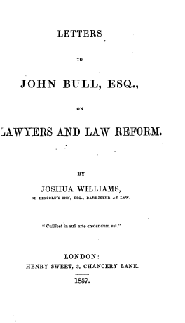 handle is hein.beal/lsjnbleq0001 and id is 1 raw text is: 



        LETTERS



            TO



JOHN BULL, ESQ.,


            ON


LAWYERS AND LAW REFORM.





                 BY

         JOSHUA  WILLIAMS,
       OF LINCOLN'S INN, ESQ., BARRISTER AT LAW.


     Cuilibet in sus arte credendum est.




        LONDON:
HENRY SWEET, 3, CHANCERY LANE.

           1857.


