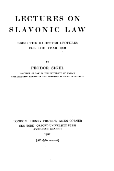 handle is hein.beal/lslbil0001 and id is 1 raw text is: 




   LECTURES ON


SLAVONIC LAW



    BEING THE ILCHESTER LECTURES
         FOR  THE YEAR  1900



                 BY

          FEODOR SIGEL
     PROFESSOR OF LAW IN THE UNIVERSITY OF WARSAW
 CORRESPONDING MEMBER OF THE BOHEMIAN ACADEMY OF SCIENCES


LONDON: HENRY FROWDE, AMEN CORNER
   NEW YORK: OXFORD UNIVERSITY PRESS
          AMERICAN BRANCH
               1902


[All rights reserved]


