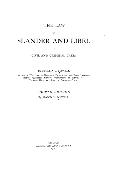 handle is hein.beal/lslccc0001 and id is 1 raw text is: THE LAW

OF
SLANDER AND LIBEL
IN
CIVIL AND CRIMINAL CASES

By MARTIN L. NEWELL
'
AUTHOR OF THE LAW OF MALICIOUS PROSECUTION AND FALSE IMPRISON-
MENT, SACKETT'S REVISED INSTRUCTIONS TO JURIES, A
TREATISE UPON THE LAW OF EJECTMENT, ETC.
FOURTH EDITION
By MASON H. NEWELL
CHICAGO
CALLAGHAN AND COMPANY
1924


