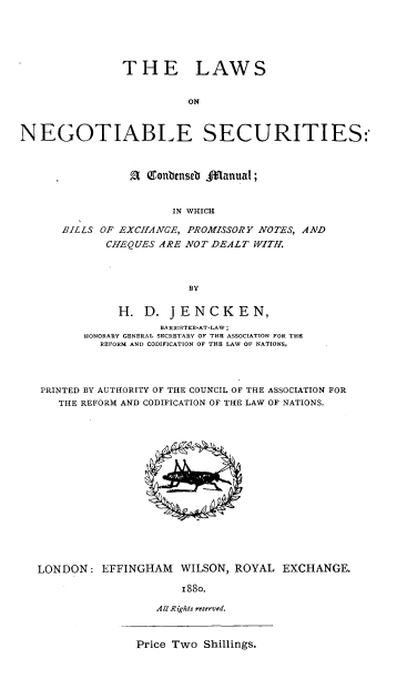 handle is hein.beal/lsntests0001 and id is 1 raw text is: 






               THE LAWS


                         ON



NEGOTIABLE SECURITIES:



                a  Gonbenseb f anuaI;


                       IN WHICH

      BILLS OF EXCHANGE, PROMISSORY NOTES, AND
             CHEQUES ARE NOT DEALT WlTII.




                         BY


               H.  D. JENCKEN,
                     BARRISTER-AT-LAW;
          HONORARY GENERAL SECRETARY OF THE ASSOCIATION FOR THE
            REFORM AND CODIFICATION OF THE LAW OF NATIONS,




   PRINTED BY AUTHORITY OF THE COUNCIL OF THE ASSOCIATION FOR
      THE REFORM AND CODIFICATION OF THE LAW OF NATIONS.

















   LONDON:  EFFINGHAM   WILSON, ROYAL  EXCHANGE.

                        1880.

                    All R ights reserved.


Price Two Shillings.



