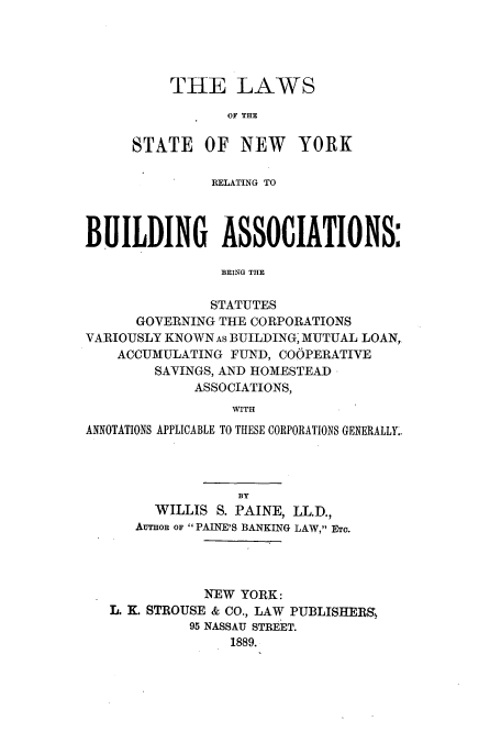 handle is hein.beal/lsnyrbu0001 and id is 1 raw text is: THE LAWS
OF THE
STATE OF NEW YORK
RELATING TO
BUILDING ASSOCIATIONS:
BEING THlE
STATUTES
GOVERNING THE CORPORATIONS
VARIOUSLY KNOWN As BUILDING, MUTUAL LOAN,
ACCUMULATING FUND, COOPERATIVE
SAVINGS, AND HOMESTEAD
ASSOCIATIONS,
WITH
ANNOTATIONS APPLICABLE TO THESE CORPORATIONS GENERALLY..
BY
WILLIS S. PAINE, LL.D.,
AuTHOR OF  PAINE'S BANKING LAW, ETo.
NEW YORK:
L. K. STROUSE & CO., LAW PUBLISHERS!,
95 NASSAU STREET.
1889.


