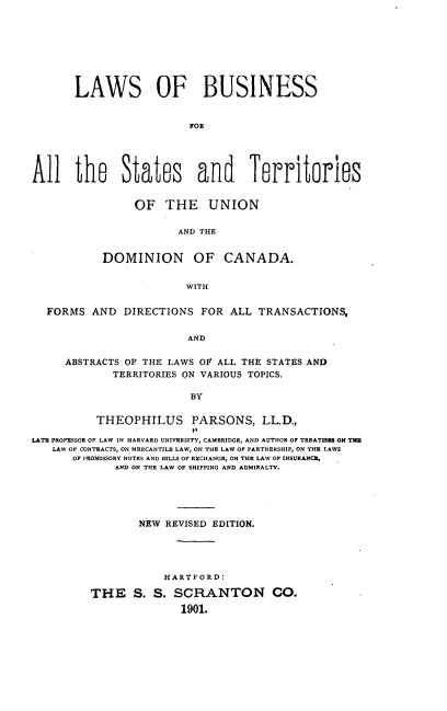 handle is hein.beal/lsobsfaltss0001 and id is 1 raw text is: 








       LAWS OF BUSINESS


                         FOR





All the States and Territories


                OF   THE UNION

                       AND THE


           DOMINION OF CANADA.


                        WITH


  FORMS   AND  DIRECTIONS  FOR ALL  TRANSACTIONS,


                         AND

     ABSTRACTS OF THE LAWS OF ALL THE STATES AND
             TERRITORIES ON VARIOUS TOPICS,

                         BY


          THEOPHILUS PARSONS, LL.D.,

LATE PROFESSOR OF LAW IN HARVARD UNIVERSITY, CAMBRIDGE, AND AUTHOR OF TREATISES ON TM
   LAW OF CONTRACTS, ON MERCANTILE LAW, ON THE LAW OF PARTNERSHIP, ON THE LAWS
      OF PROMISSORY NOTES AND BILLS OF EXCHANGE, ON THE LAW OF INSURANCE,
             AND ON THE LAW OF SHIPPING AND ADMIRALTY.





                 NEW REVISED EDITION.





                     HARTFORD:

         THE S. S. SCRANTON CO.
                        1901.


