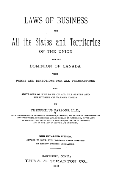 handle is hein.beal/lsobsfass0001 and id is 1 raw text is: 








        LAWS OF BUSINESS



                         FOR





All the States and Territories


      OF  THE UNION


             AND THE


DOMINION OF CANADA.


              WITH


   FORMS  AND  DIRECTIONS  FOR  ALL TRANSACTIONS.


                         AND


      ABSTRACTS OF THE LAWS OF ALL THE STATES AND
             TERRITORIES ON VARIOUS TOPICS.


                          BY


            THEOPHILUS PARSONS, LL.D.,
                          11
LATE PROFESSOR OF LAW IN HARVARD UNIVERSITY, CAMBRIDGE, AND AUTHOR OF TREATISES ON THE
   LAW OF CONTRACTS, ON MERCANTILE LAW, ON THE LAW OF PARTNERSHIP, ON THE LAWS
       OF PROMISSORY NOTES AND BILLS OF EXCHANGE, ON THE LAW OF INSURANCE,
             AND ON THE LAW OF SHIPPING AND ADMIRALTY.





                 NEW ENLARGED EDITION,
         REVISED TO DATE, WITH VALUABLE FRESH CHAPTERS
               ON RECENT BUSINESS LEGISLATION.





                  HARTFORD,   CONN.:

        THE S. S. SCRANTON CO.,

                         II9


