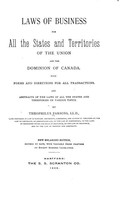 handle is hein.beal/lsobsfral0001 and id is 1 raw text is: 









        LAWS OF BUSINESS



                          FOR





All the States and Territories


      OF  THE UNION


             AND THE


DOMINION OF CANADA.


              WITH


   FORMS  AND  DIRECTIONS  FOR  ALL  TRANSACTIONS.


                         AND


      ABSTRACTS OF THE LAWS OF ALL THE STATES AND
              TERRITORIES ON VARIOUS TOPICS.


                          BY


            THEOPHILUS PARSONS, LL.D.,

LATE PROFESSOR OF LAW IN HARVARD UNIVERSITY, CAMBRIDGE, AND AUTHOR OF TREATISES ON THE
    LAW OF CONTRACTS, ON MERCANTILE LAV, ON THE LAW OF PARTNERSHIP, ON THE LAWS
       OF PROMISSORY NOTES AND BILLS OF EXCHANGE, ON THE LAW OF INSURANCE,
              AND ON THE LAV OF SHIPPING AND ADMIRALTY.





                 NEW ENLARGED EDITION,

         REVISED TO DATE, WITH VALUABLE FRESH CHAPTERS
               ON RECENT BUSINESS LEGISLATION.




                     HARTFORD:

           THE S. S. SCRANTON CO.

                         1909.


