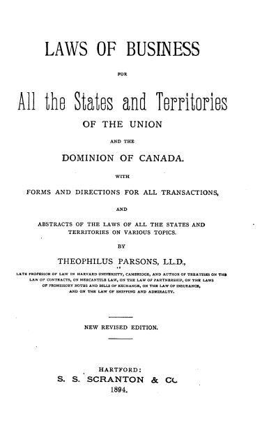 handle is hein.beal/lsobsfraltss0001 and id is 1 raw text is: 







       LAWS OF BUSINESS


                         FOR





All the States and Territories


     OF   THE UNION

            AND THE


DOMINION OF CANADA.


             WITH


  FORMS   AND  DIRECTIONS  FOR  ALL TRANSACTIONS,


                         AND

     ABSTRACTS OF THE LAWS OF ALL THE STATES AND
             TERRITORIES ON VARIOUS TOPICS.

                         BY


          THEOPHILUS PARSONS, LL.D.,

LATE PROFESSOR OF LAW IN HARVARD UNIVERSITY, CAMBRIDGE, AND AUTHOR OF TREATISES ON THU
   LAW OF CONTRACTS, ON MERCANTILE LAW, ON THE LAW OF PARTNERSHIP, ON THE LAWS
      OF PROMISSORY NOTES AND BILLS OF EXCHANGE, ON THE LAW OF INSURANCE,
             AND ON THE LAW OF SHIPPING AND ADMIRALTY.





                 NEW REVISED EDITION.






                     HARTFORD:

          S.  S.  SCRANTON & CL
                        1894.


