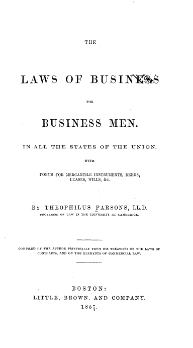 handle is hein.beal/lsobsfrbsmn0001 and id is 1 raw text is: 






THE


LAWS OF BUSIVIRS



                   POP



      BUSINESS MEN,



 IN ALL  THE  STATES   OF  THE  UNION.

                  WITH

     FORMS FOR MERCANTILE INSTRUMENTS, DEEDS,
              LEASES, WILLS, &c.


    By  THEOPHILUS PARSONS, LL.D.
      FROFESSOR OF LAW IN THE UNIVERSITY AT CAMBRIDGE.





COMPILED BY THE AUTITOR PRINCIPALLY FROM HIS TREATISES ON THE LAWS OF
      CONTRACTS, AND ON THE ELEMENTS OF CO3131ERCIAL LAW.






               BOSTON:
    LITTLE,  BROWN,   AND  COMPANY.
                  185-j.


