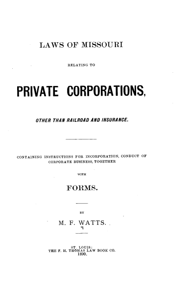 handle is hein.beal/lsomirg0001 and id is 1 raw text is: 










       LAWS OF MISSOURI




               RELATING TO







PRIVATE CORPORATIONS,






      OTHER THAN RAILROAD AND INSURANCE.









CONTAINING INSTRUCTIONS FOR INCORPORATION, CONDUCT OF
         CORPORATE BUSINESS, TOGETHER


                  WITH



               FORMS.


BY


M. F. WATTS.
       li


       ST. LOUIS:
THE F. H. THOMAS LAW BOOR CO.
         1890.


