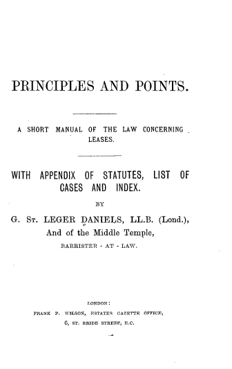 handle is hein.beal/lspcptstm0001 and id is 1 raw text is: 










PRINCIPLES AND POINTS.




A   SHORT MANUAL OF THE LAW  CONCERNING
                 LEASES.




WITH  APPENDIX  OF  STATUTES,  LIST  OF
           CASES AND   INDEX.

                  BY

G. ST. LEGER   DANIELS,   LL.B. (Lond.),
        And of the Middle Temple,
           3ARRISTER - AT - LAW.


            LONDON:
FRANK P. WILSON, ESTATES CAZETTE OFFICE,
       6, ST. BRIDE STREET, E.C.


