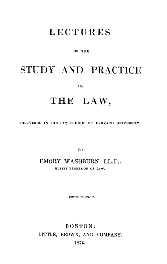handle is hein.beal/lsprlw0001 and id is 1 raw text is: LECTURES
ON~ THE
STUDY AND PRACTICE
OF
THE LAW,
DELIVERED IN THE LAXY SCHOOL OF HARVARD UNIVERSITY,
Br
EMORY WASHBURN, LL.D.,
BUSSEY PROFESSOR OF LAW.

FIPrH EDITION.
BOSTON:
LITTLE, BROWN, AND COMPANY.
1876.


