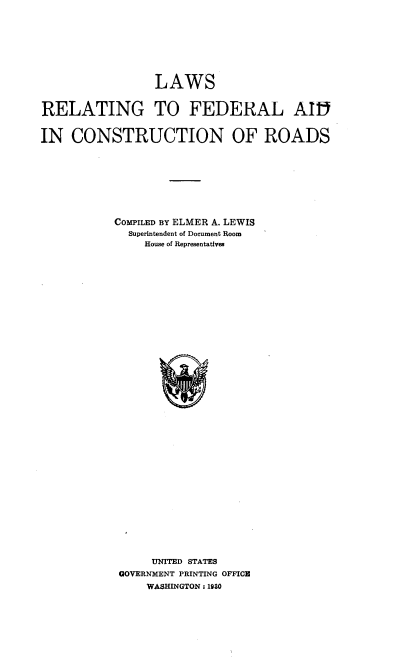 handle is hein.beal/lsrgtflad0001 and id is 1 raw text is: 









                 LAWS


RELATING TO FEDERAL AI


IN   CONSTRUCTION OF ROADS









           COMPILED BY ELMER A. LEWIS
             Superintendent of Document Room
               House of Representatives







































               UNITED STATES
            GOVERNMENT PRINTING OFFICE
                WASHINGTON : 1930


