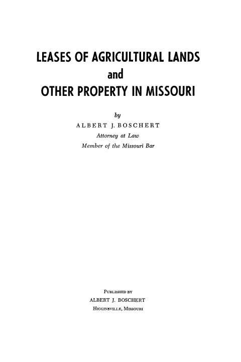 handle is hein.beal/lssagln0001 and id is 1 raw text is: 







LEASES OF AGRICULTURAL LANDS

                 and

 OTHER PROPERTY IN MISSOURI


                  by
         ALBERT J. BOSCHERT
              Attorney at Law
           Member of the Missouri Bar





















                PUBLISHED BY
            ALBERT J. BOSCHERT
            HIGGINSVILLE, MISSOURI


