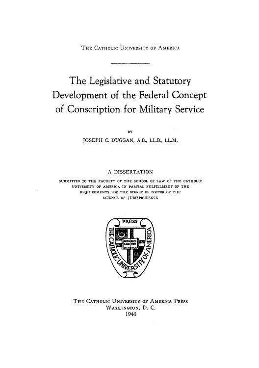 handle is hein.beal/lstdfec0001 and id is 1 raw text is: THE CATHOLIC UNIVERSITY OF AMERICA

The Legislative and Statutory
Development of the Federal Concept
of Conscription for Military Service
BY
JOSEPH C. DUGGAN, A.B., LL.B., LL.M.

A DISSERTATION
SUBMITTED TO THE FACULTY OF THE SCHOOL OF LAW OF THE CATHOLIC
UNIVERSITY OF AMERICA IN PARTIAL FULFILLMENT OF THE
REQUIREMENTS FOR THE DEGREE OF DOCTOR OF THE
SCIENCE OF JURISPRUDENCE

THE CATHOLIC UNIVERSITY OF AMERICA PRESS
WASHINGTON, D. C.
1946


